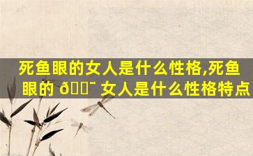 死鱼眼的女人是什么性格,死鱼眼的 🐯 女人是什么性格特点